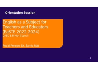Orientation Session
1
English as a Subject for
Teachers and Educators
(EaSTE 2022-2024)
QAED & British Council
Focal Person: Dr. Samia Naz
 