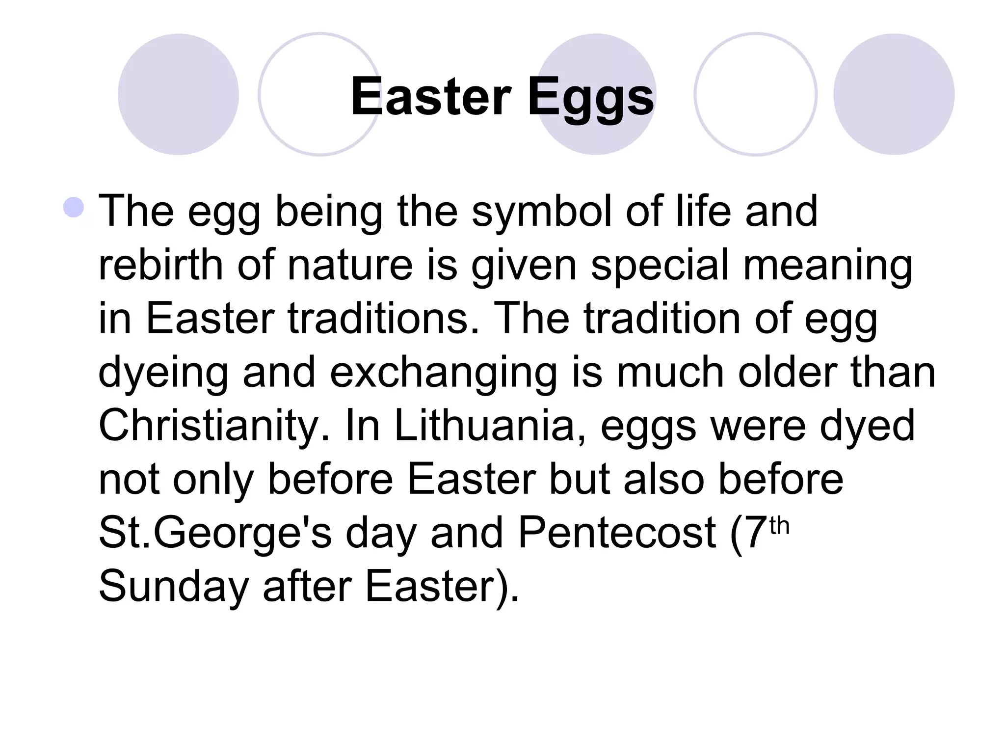 Easter Eggs The egg being the symbol of life and rebirth of nature is given special meaning in Easter traditions. The tradition of egg dyeing and exchanging is much older than Christianity. In Lithuania, eggs were dyed not only before Easter but also before St.George's day and Pentecost (7 th  Sunday after Easter).   