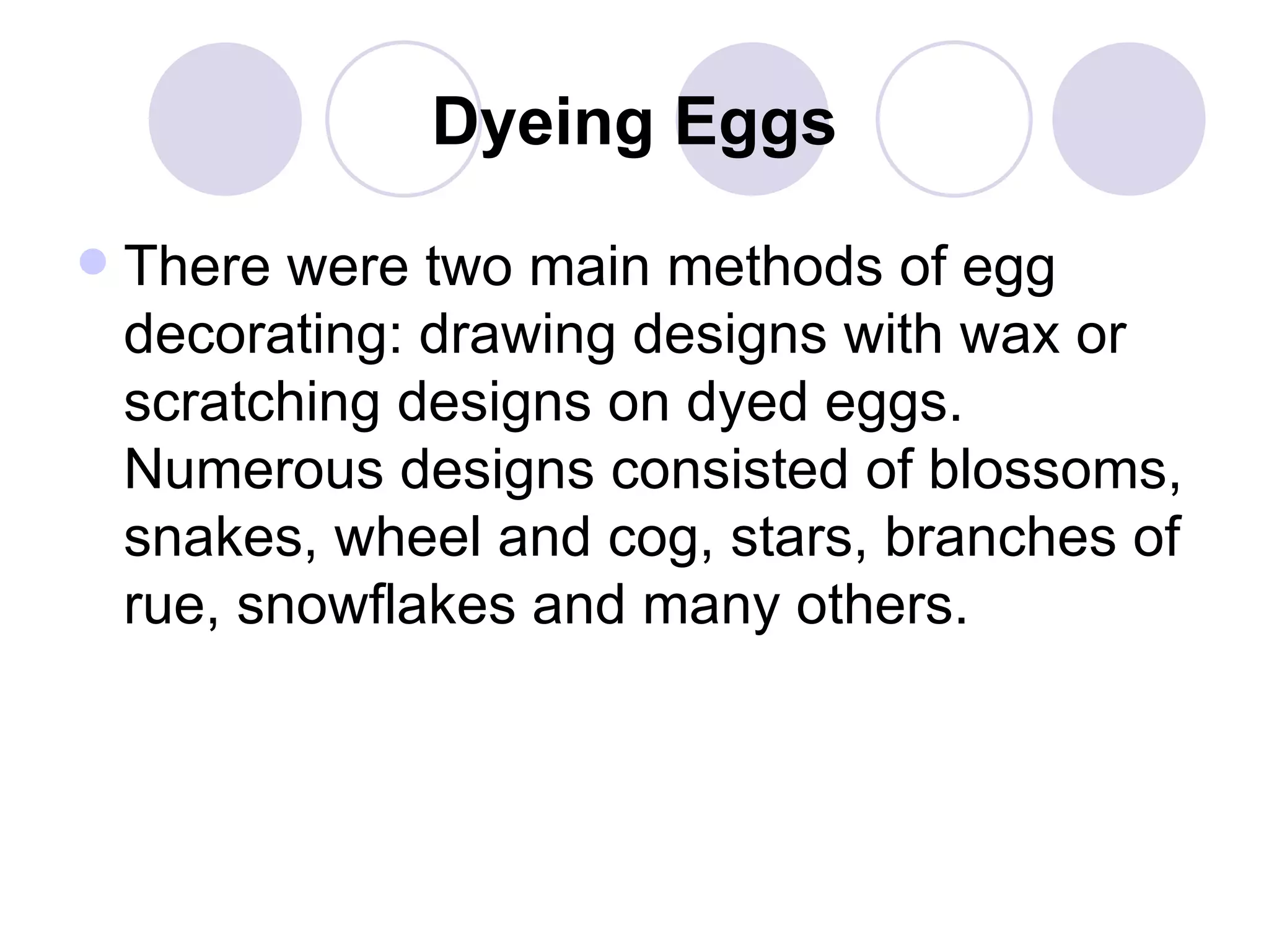 Dyeing Eggs There were two main methods of egg decorating: drawing designs with wax or scratching designs on dyed eggs. Numerous designs consisted of blossoms, snakes, wheel and cog, stars, branches of rue, snowflakes and many others.  