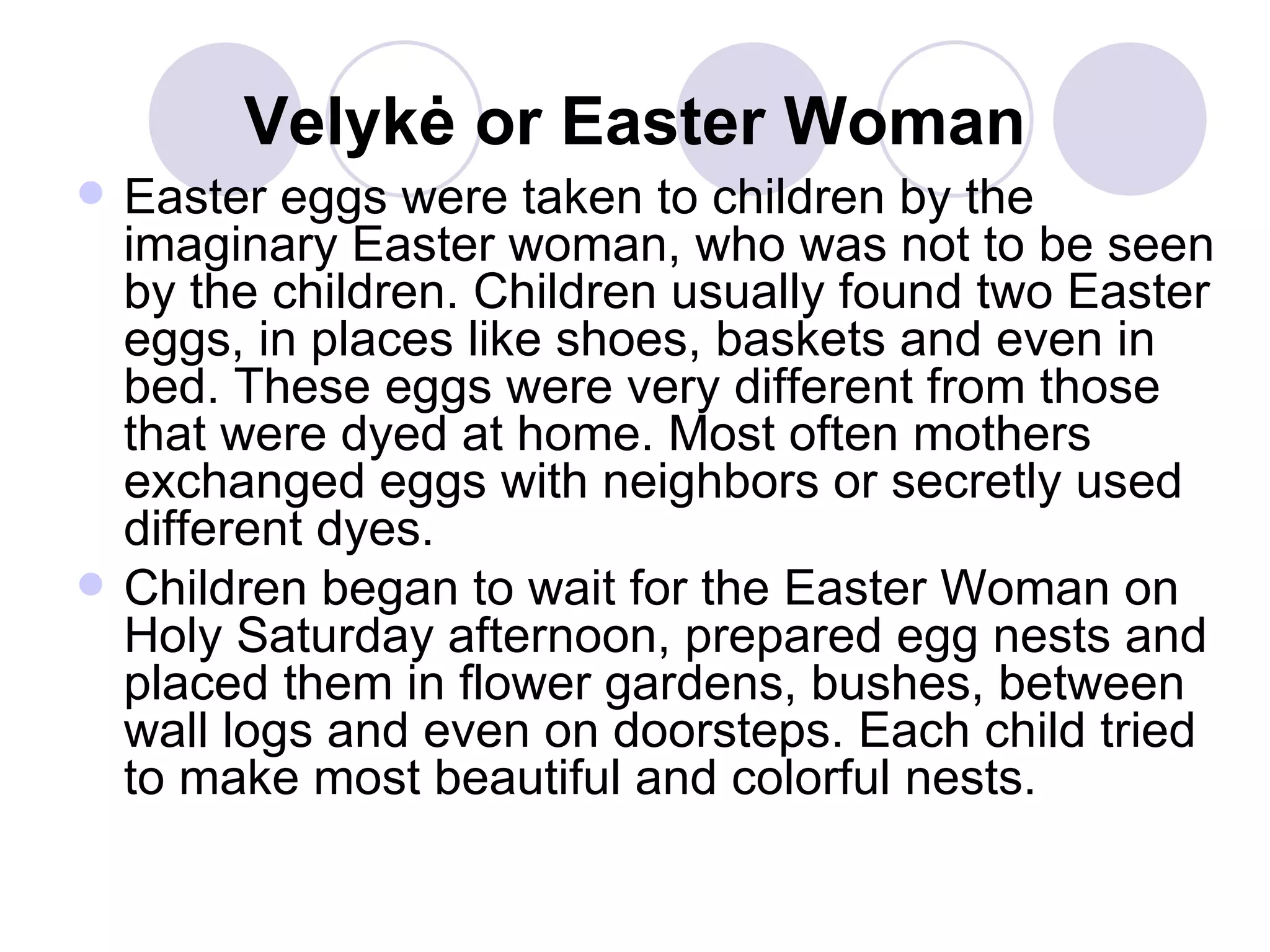 Velyk ė  or Easter Woman Easter eggs were taken to children by the imaginary Easter woman, who was not to be seen by the children. Children usually found two Easter eggs, in places like shoes, baskets and even in bed. These eggs were very different from those that were dyed at home. Most often mothers exchanged eggs with neighbors or secretly used different dyes.  Children began to wait for the Easter Woman on Holy Saturday afternoon, prepared egg nests and placed them in flower gardens, bushes, between wall logs and even on doorsteps. Each child tried to make most beautiful and colorful nests.  
