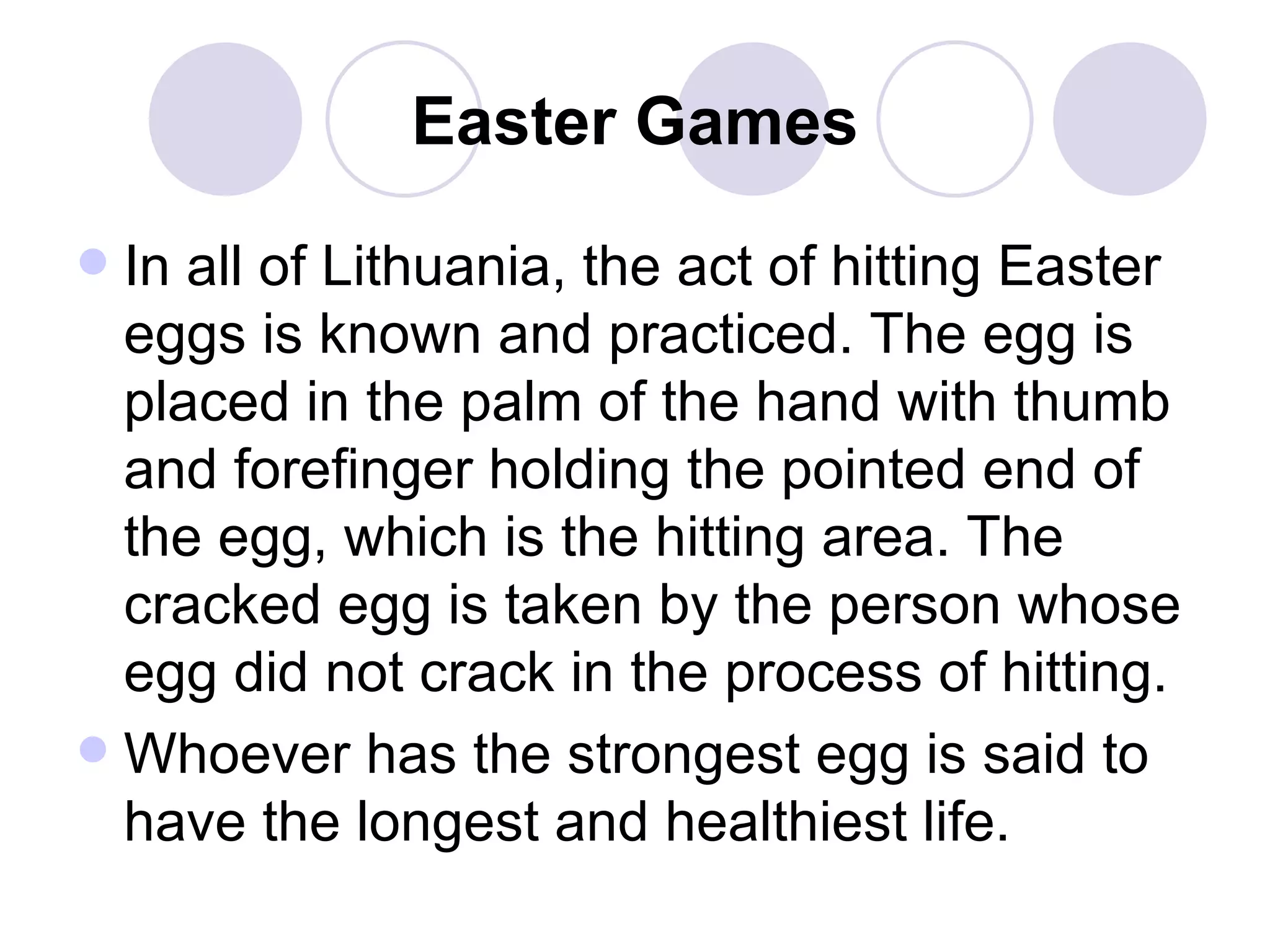 Easter Games In all of Lithuania, the act of hitting Easter eggs is known and practiced. The egg is placed in the palm of the hand with thumb and forefinger holding the pointed end of the egg, which is the hitting area. The cracked egg is taken by the person whose egg did not crack in the process of hitting.  Whoever has the strongest egg is said to have the longest and healthiest life.  