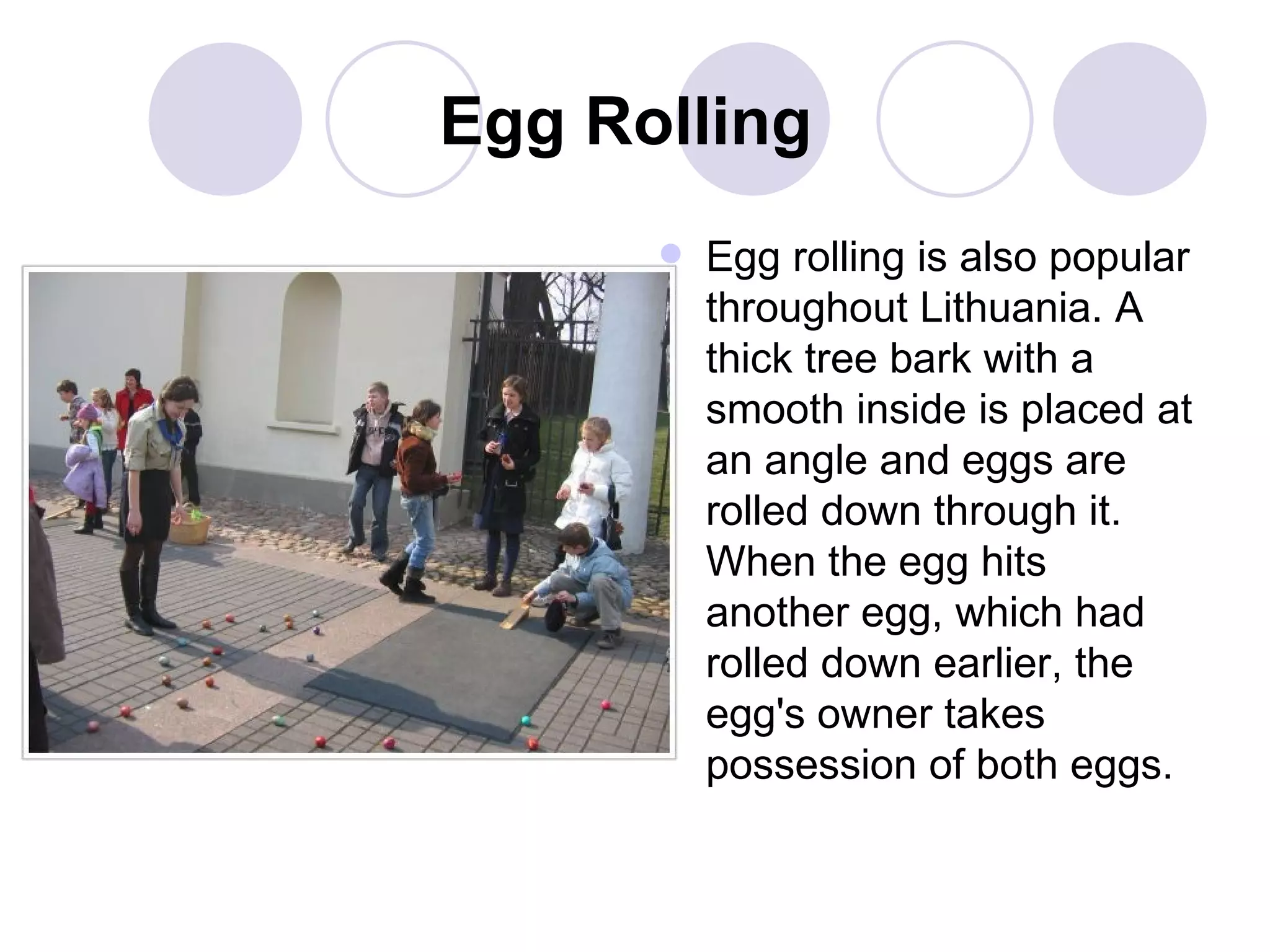 Egg Rolling   Egg rolling is also popular throughout Lithuania. A thick tree bark with a smooth inside is placed at an angle and eggs are rolled down through it. When the egg hits another egg, which had rolled down earlier, the egg's owner takes possession of both eggs.   