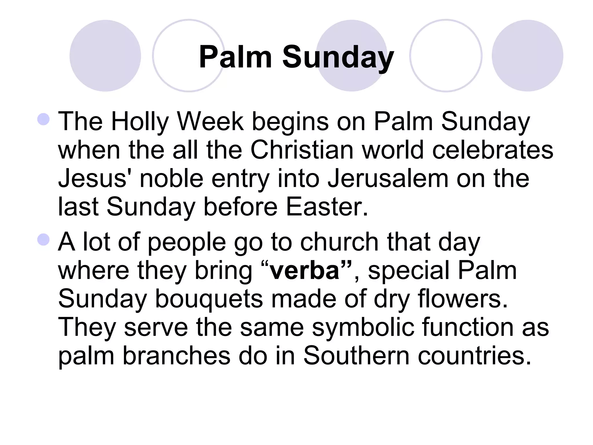 Palm Sunday The Holly Week begins on Palm Sunday when the all the Christian world celebrates Jesus' noble entry into Jerusalem on the last Sunday before Easter. A lot of people go to church that day where they bring “ verba” , special Palm Sunday bouquets made of dry flowers. They serve the same symbolic function as palm branches do in Southern countries. 