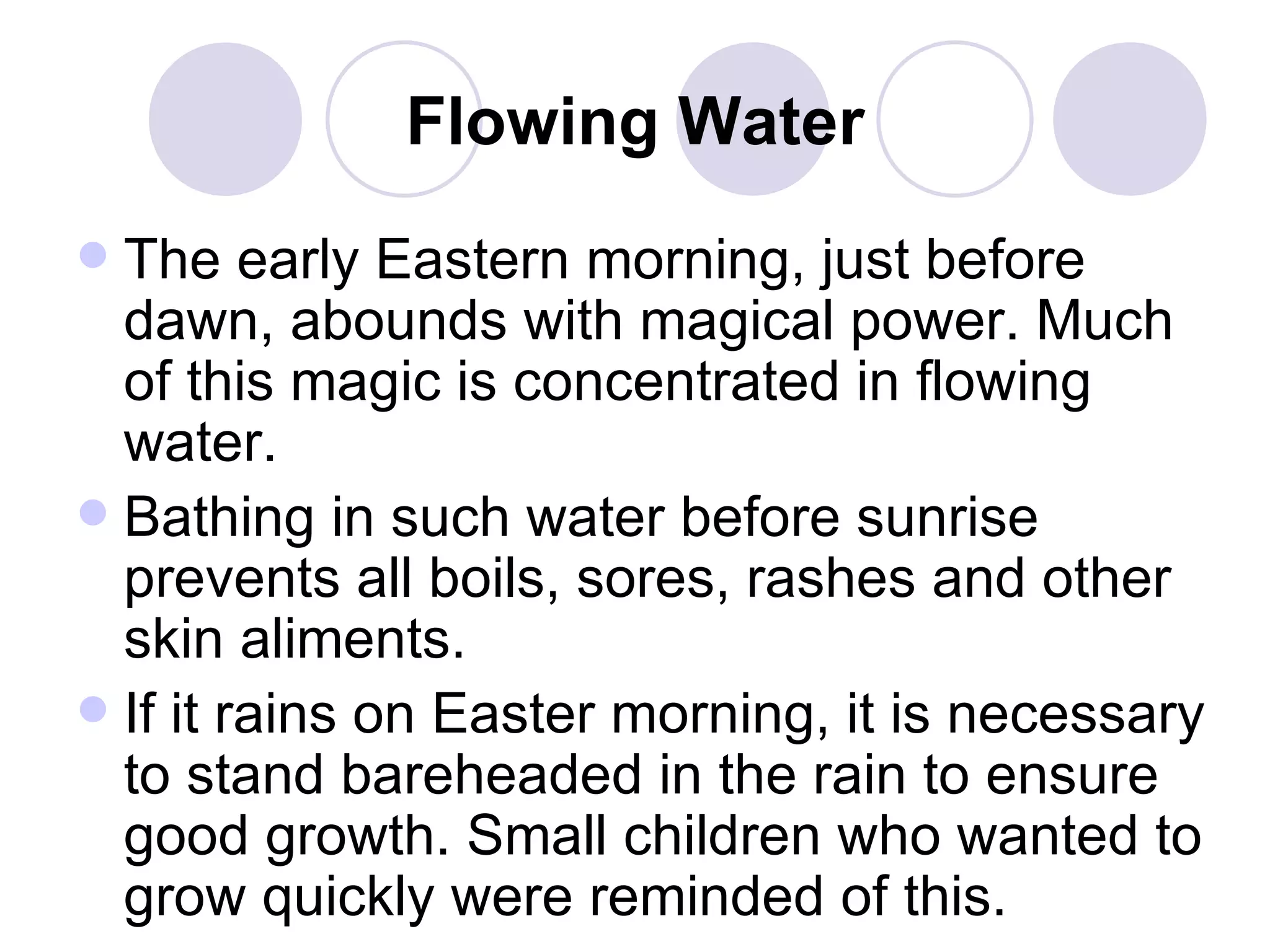 Flowing Water The early Eastern morning, just before dawn, abounds with magical power. Much of this magic is concentrated in flowing water.  Bathing in such water before sunrise prevents all boils, sores, rashes and other skin aliments.  If it rains on Easter morning, it is necessary to stand bareheaded in the rain to ensure good growth. Small children who wanted to grow quickly were reminded of this.  