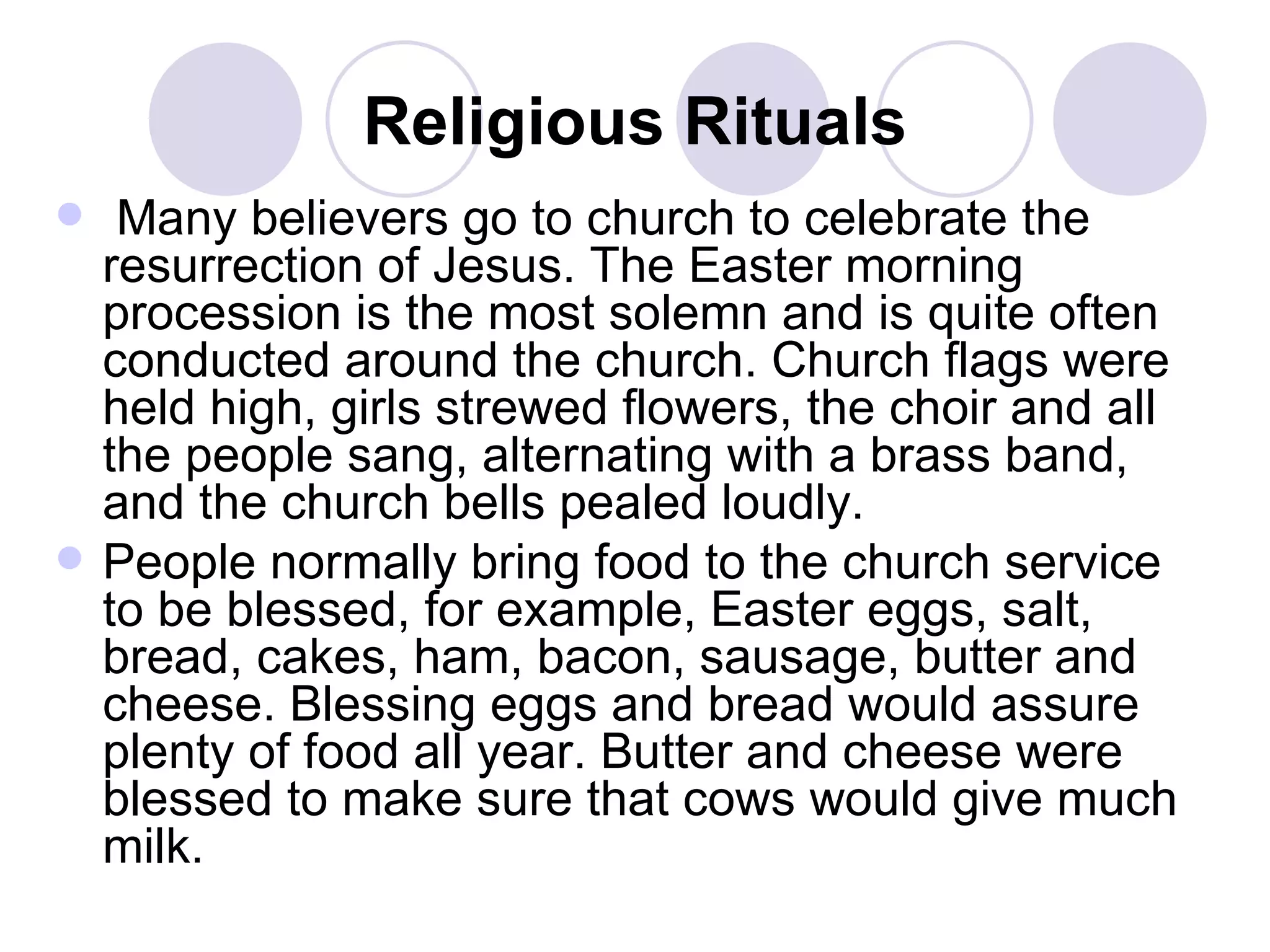 Religious Rituals Many believers go to church to celebrate the resurrection of Jesus. The Easter morning procession is the most solemn and is quite often conducted around the church. Church flags were held high, girls strewed flowers, the choir and all the people sang, alternating with a brass band, and the church bells pealed loudly.  People normally bring food to the church service to be blessed, for example, Easter eggs, salt, bread, cakes, ham, bacon, sausage, butter and cheese. Blessing eggs and bread would assure plenty of food all year. Butter and cheese were blessed to make sure that cows would give much milk.   