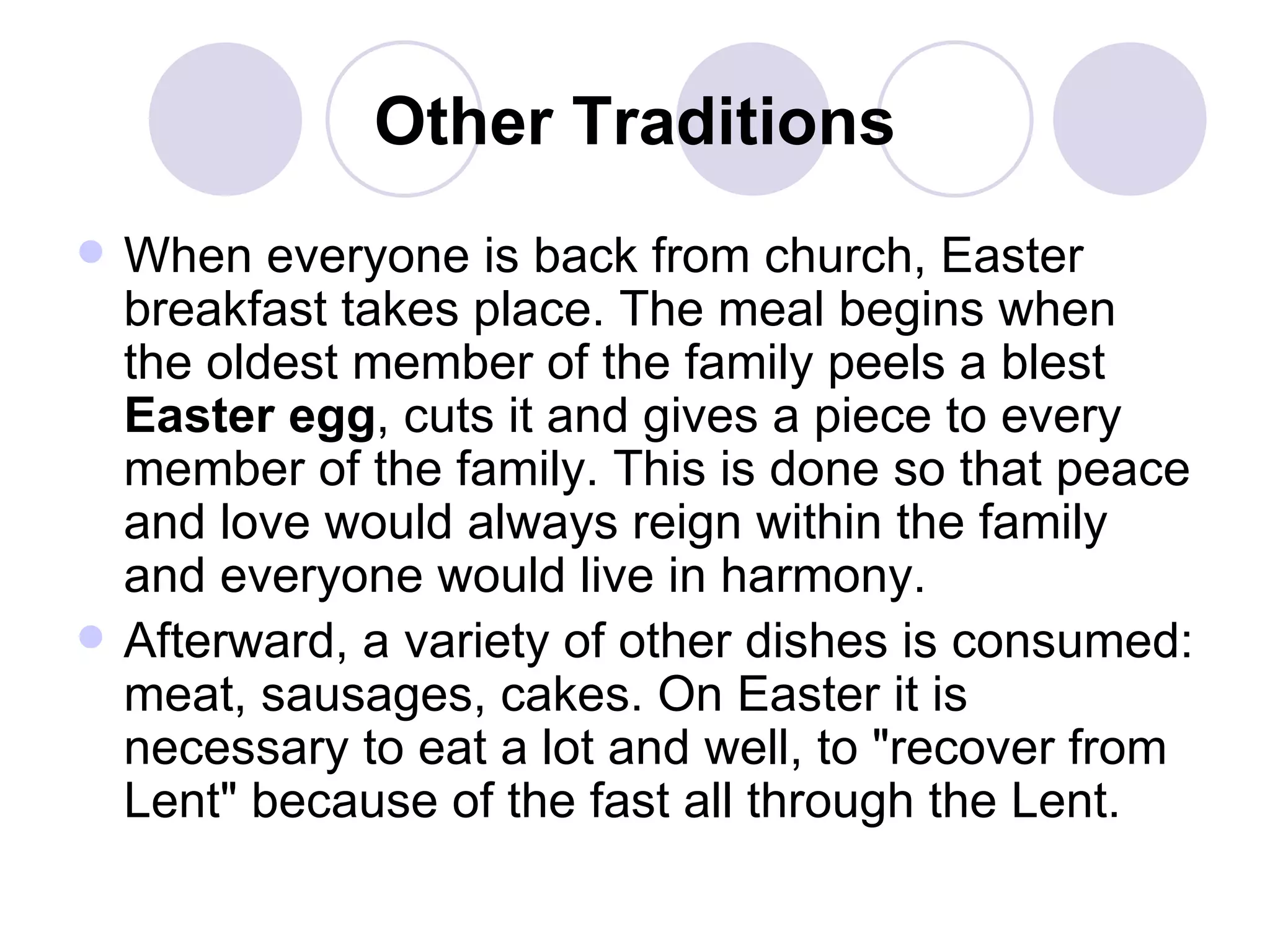 Other Traditions When everyone is back from church, Easter breakfast takes place. The meal begins when the oldest member of the family peels a blest  Easter egg , cuts it and gives a piece to every member of the family. This is done so that peace and love would always reign within the family and everyone would live in harmony.  Afterward, a variety of other dishes is consumed: meat, sausages, cakes. On Easter it is necessary to eat a lot and well, to "recover from Lent" because of the fast all through the Lent.  