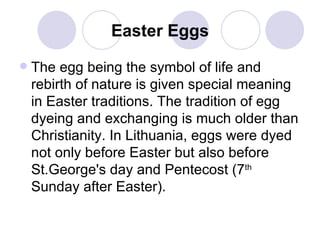 Easter Eggs The egg being the symbol of life and rebirth of nature is given special meaning in Easter traditions. The tradition of egg dyeing and exchanging is much older than Christianity. In Lithuania, eggs were dyed not only before Easter but also before St.George's day and Pentecost (7 th  Sunday after Easter).   