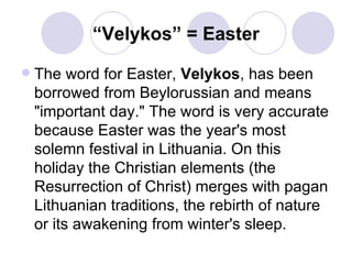 “ Velykos” = Easter The word for Easter,  Velykos , has been borrowed from Beylorussian and means "important day." The word is very accurate because Easter was the year's most solemn festival in Lithuania. On this holiday the Christian elements (the Resurrection of Christ) merges with pagan Lithuanian traditions, the rebirth of nature or its awakening from winter's sleep.  