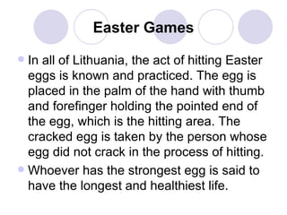 Easter Games In all of Lithuania, the act of hitting Easter eggs is known and practiced. The egg is placed in the palm of the hand with thumb and forefinger holding the pointed end of the egg, which is the hitting area. The cracked egg is taken by the person whose egg did not crack in the process of hitting.  Whoever has the strongest egg is said to have the longest and healthiest life.  