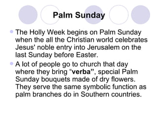 Palm Sunday The Holly Week begins on Palm Sunday when the all the Christian world celebrates Jesus' noble entry into Jerusalem on the last Sunday before Easter. A lot of people go to church that day where they bring “ verba” , special Palm Sunday bouquets made of dry flowers. They serve the same symbolic function as palm branches do in Southern countries. 