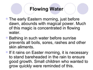 Flowing Water The early Eastern morning, just before dawn, abounds with magical power. Much of this magic is concentrated in flowing water.  Bathing in such water before sunrise prevents all boils, sores, rashes and other skin aliments.  If it rains on Easter morning, it is necessary to stand bareheaded in the rain to ensure good growth. Small children who wanted to grow quickly were reminded of this.  
