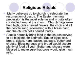 Religious Rituals Many believers go to church to celebrate the resurrection of Jesus. The Easter morning procession is the most solemn and is quite often conducted around the church. Church flags were held high, girls strewed flowers, the choir and all the people sang, alternating with a brass band, and the church bells pealed loudly.  People normally bring food to the church service to be blessed, for example, Easter eggs, salt, bread, cakes, ham, bacon, sausage, butter and cheese. Blessing eggs and bread would assure plenty of food all year. Butter and cheese were blessed to make sure that cows would give much milk.   