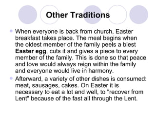 Other Traditions When everyone is back from church, Easter breakfast takes place. The meal begins when the oldest member of the family peels a blest  Easter egg , cuts it and gives a piece to every member of the family. This is done so that peace and love would always reign within the family and everyone would live in harmony.  Afterward, a variety of other dishes is consumed: meat, sausages, cakes. On Easter it is necessary to eat a lot and well, to "recover from Lent" because of the fast all through the Lent.  