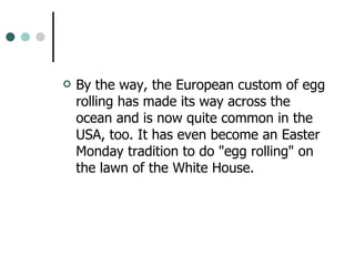 By the way, the European custom of egg rolling has made its way across the ocean and is now quite common in the USA, too. It has even become an Easter Monday tradition to do "egg rolling" on the lawn of the White House. 