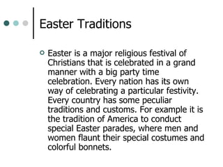 Easter Traditions Easter is a major religious festival of Christians that is celebrated in a grand manner with a big party time celebration. Every nation has its own way of celebrating a particular festivity. Every country has some peculiar traditions and customs. For example it is the tradition of America to conduct special Easter parades, where men and women flaunt their special costumes and colorful bonnets.  