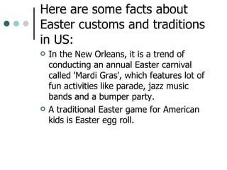 Here are some facts about Easter customs and traditions in US: In the New Orleans, it is a trend of conducting an annual Easter carnival called 'Mardi Gras', which features lot of fun activities like parade, jazz music bands and a bumper party.  A traditional Easter game for American kids is Easter egg roll.  