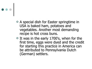 A special dish for Easter springtime in USA is baked ham, potatoes and vegetables. Another most demanding recipe is hot cross buns.  It was in the early 1700's, when for the first time, eggs were dyed and the credit for starting this practice in America can be attributed to Pennsylvania Dutch (German) settlers.  