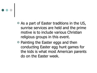 As a part of Easter traditions in the US, sunrise services are held and the prime motive is to include various Christian religious groups in this event.  Painting the Easter eggs and then conducting Easter egg hunt games for the kids is what most American parents do on the Easter week.  