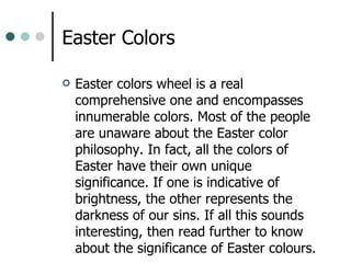 Easter Colors  Easter colors wheel is a real comprehensive one and encompasses innumerable colors. Most of the people are unaware about the Easter color philosophy. In fact, all the colors of Easter have their own unique significance. If one is indicative of brightness, the other represents the darkness of our sins. If all this sounds interesting, then read further to know about the significance of Easter colours.  