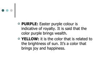 PURPLE:  Easter purple colour is indicative of royalty. It is said that the color purple brings wealth.  YELLOW:  it is the color that is related to the brightness of sun. It’s a color that brings joy and happiness.  