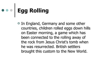 Egg Rolling   In England, Germany and some other countries, children rolled eggs down hills on Easter morning, a game which has been connected to the rolling away of the rock from Jesus Christ's tomb when he was resurrected. British settlers brought this custom to the New World.  