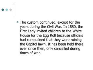 The custom continued, except for the years during the Civil War. In 1880, the First Lady invited children to the White House for the Egg Roll because officials had complained that they were ruining the Capitol lawn. It has been held there ever since then, only cancelled during times of war.  