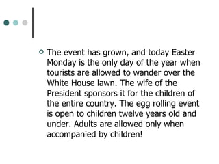 The event has grown, and today Easter Monday is the only day of the year when tourists are allowed to wander over the White House lawn. The wife of the President sponsors it for the children of the entire country. The egg rolling event is open to children twelve years old and under. Adults are allowed only when accompanied by children! 