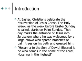 Introduction At Easter, Christians celebrate the resurrection of Jesus Christ. The Holy Week, as the week before Easter Sunday is called, starts on Palm Sunday. That day marks the entrance of Jesus into Jerusalem where he was welcomed by a large crowd who spread branches of palm trees on his path and greeted him:  "Hosanna to the Son of David! Blessed is he who comes in the name of the Lord! Hosanna in the highest!"  