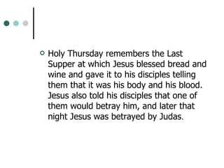 Holy Thursday remembers the Last Supper at which Jesus blessed bread and wine and gave it to his disciples telling them that it was his body and his blood. Jesus also told his disciples that one of them would betray him, and later that night Jesus was betrayed by Judas .  