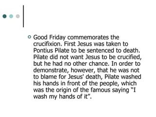 Good Friday commemorates the crucifixion. First Jesus was taken to Pontius Pilate to be sentenced to death. Pilate did not want Jesus to be crucified, but he had no other chance. In order to demonstrate, however, that he was not to blame for Jesus' death, Pilate washed his hands in front of the people, which was the origin of the famous saying “I wash my hands of it”. 
