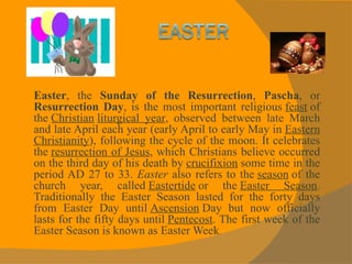 Easter , the  Sunday of the Resurrection ,  Pascha , or  Resurrection Day , is the most important religious  feast  of the  Christian   liturgical year , observed between late March and late April each year (early April to early May in  Eastern Christianity ), following the cycle of the moon. It celebrates the  resurrection of Jesus , which Christians believe occurred on the third day of his death by  crucifixion  some time in the period AD 27 to 33.  Easter  also refers to the  season  of the church year, called  Eastertide  or the  Easter Season . Traditionally the Easter Season lasted for the forty days from Easter Day until  Ascension  Day but now officially lasts for the fifty days until  Pentecost . The first week of the Easter Season is known as Easter Week . 