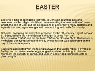 Easter Easter is a time of springtime festivals. In Christian countries Easter is celebrated as the religious holiday commemorating the resurrection of Jesus Christ, the son of God. But the celebrations of Easter have many customs and legends that are pagan in origin and have nothing to do with Christianity. Scholars, accepting the derivation proposed by the 8th-century English scholar St. Bede, believe the name Easter is thought to come from the Scandinavian "Ostra" and the Teutonic "Ostern" or "Eastre," both Goddesses of mythology signifying spring and fertility whose festival was celebrated on the day of the vernal equinox. Traditions associated with the festival survive in the Easter rabbit, a symbol of fertility, and in colored easter eggs, originally painted with bright colors to represent the sunlight of spring, and used in Easter-egg rolling contests or given as gifts. 