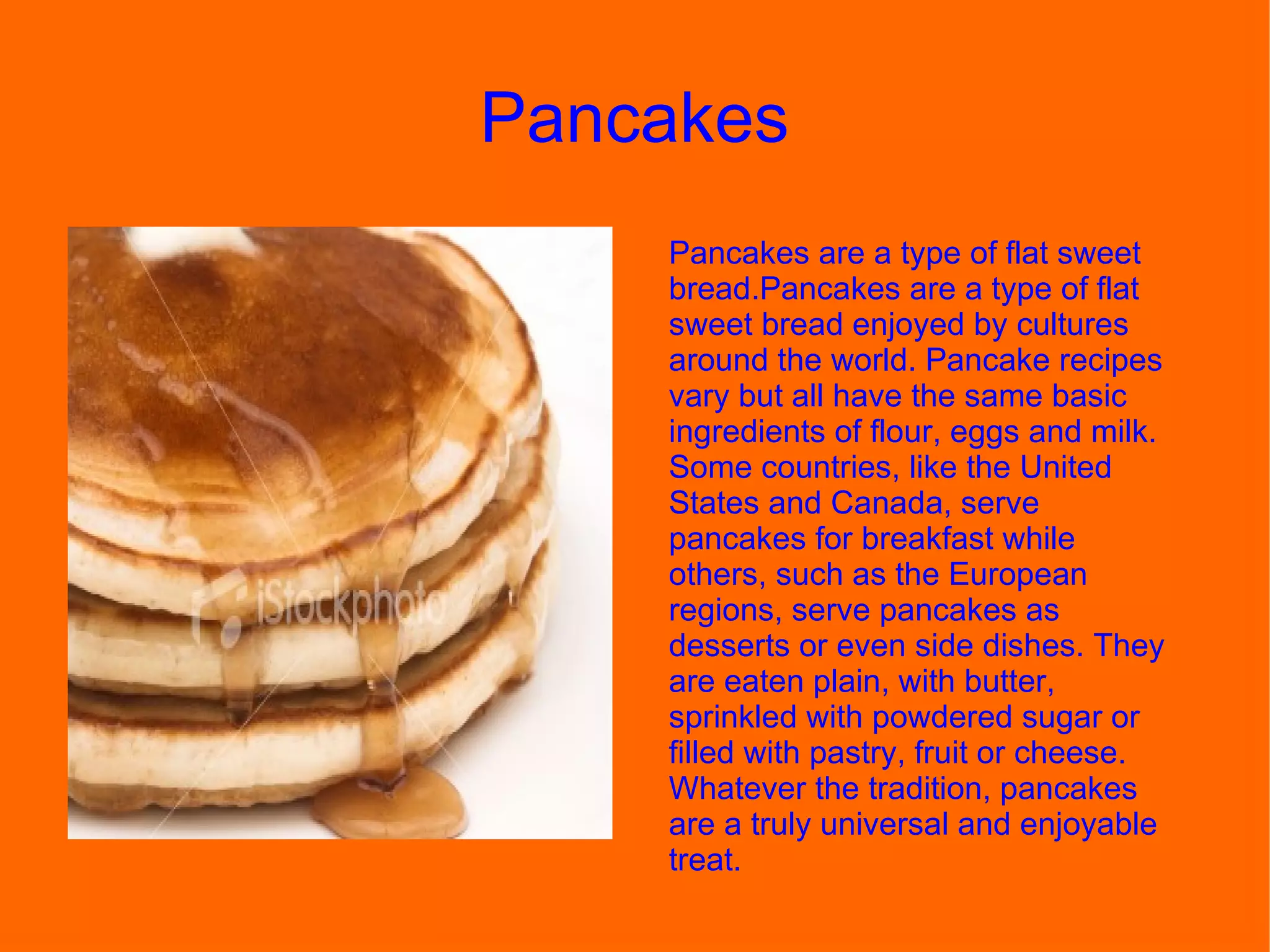 Pancakes  Pancakes are a type of flat sweet bread.Pancakes are a type of flat sweet bread enjoyed by cultures around the world. Pancake recipes vary but all have the same basic ingredients of flour, eggs and milk. Some countries, like the United States and Canada, serve pancakes for breakfast while others, such as the European regions, serve pancakes as desserts or even side dishes. They are eaten plain, with butter, sprinkled with powdered sugar or filled with pastry, fruit or cheese. Whatever the tradition, pancakes are a truly universal and enjoyable treat. 