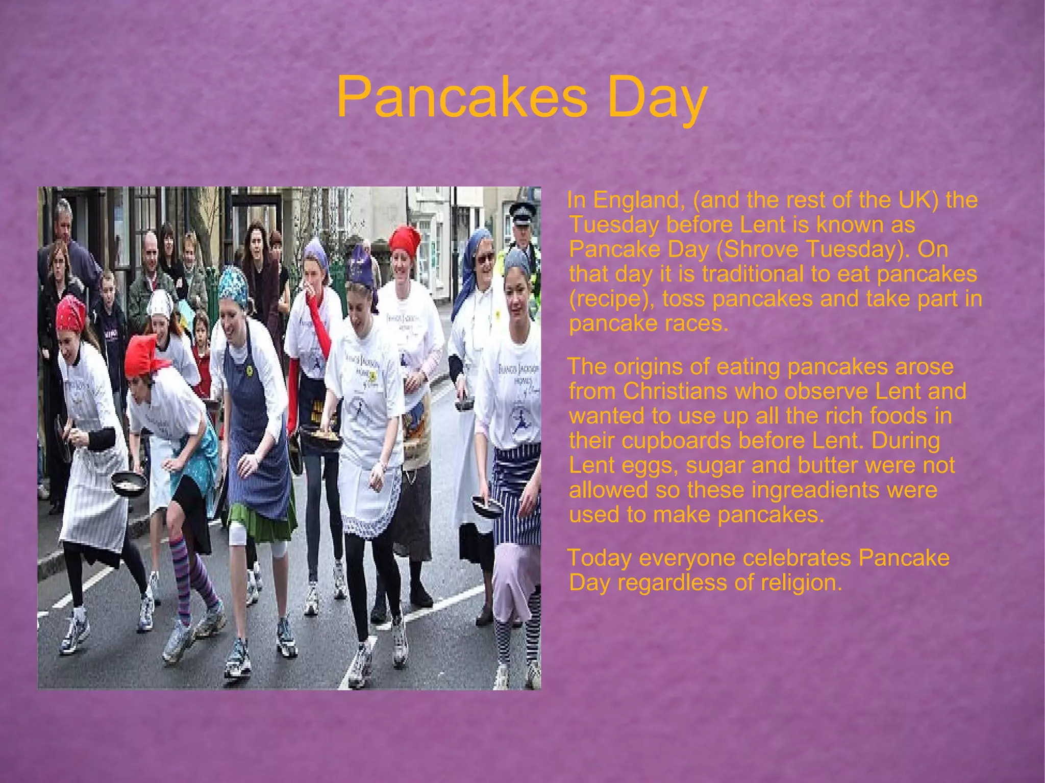 Pancakes Day In England, (and the rest of the UK) the Tuesday before Lent is known as Pancake Day (Shrove Tuesday). On that day it is traditional to eat pancakes (recipe), toss pancakes and take part in pancake races. The origins of eating pancakes arose from Christians who observe Lent and wanted to use up all the rich foods in their cupboards before Lent. During Lent eggs, sugar and butter were not allowed so these ingreadients were used to make pancakes. Today everyone celebrates Pancake Day regardless of religion.  