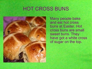 HOT CROSS BUNS Many people bake and eat hot cross buns at Easter. Hot cross buns are small sweet buns. They have got a white cross of sugar on the top. 