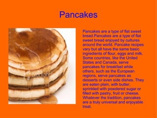 Pancakes  Pancakes are a type of flat sweet bread.Pancakes are a type of flat sweet bread enjoyed by cultures around the world. Pancake recipes vary but all have the same basic ingredients of flour, eggs and milk. Some countries, like the United States and Canada, serve pancakes for breakfast while others, such as the European regions, serve pancakes as desserts or even side dishes. They are eaten plain, with butter, sprinkled with powdered sugar or filled with pastry, fruit or cheese. Whatever the tradition, pancakes are a truly universal and enjoyable treat. 
