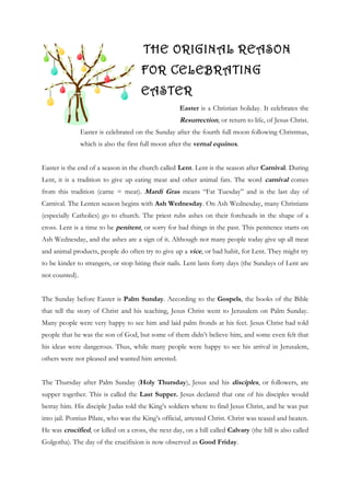 THE ORIGINAL REASON
                                      FOR CELEBRATING
                                      EASTER
                                                     Easter is a Christian holiday. It celebrates the
                                                     Resurrection, or return to life, of Jesus Christ.
                Easter is celebrated on the Sunday after the fourth full moon following Christmas,
                which is also the first full moon after the vernal equinox.


Easter is the end of a season in the church called Lent. Lent is the season after Carnival. During
Lent, it is a tradition to give up eating meat and other animal fats. The word carnival comes
from this tradition (carne = meat). Mardi Gras means “Fat Tuesday” and is the last day of
Carnival. The Lenten season begins with Ash Wednesday. On Ash Wednesday, many Christians
(especially Catholics) go to church. The priest rubs ashes on their foreheads in the shape of a
cross. Lent is a time to be penitent, or sorry for bad things in the past. This penitence starts on
Ash Wednesday, and the ashes are a sign of it. Although not many people today give up all meat
and animal products, people do often try to give up a vice, or bad habit, for Lent. They might try
to be kinder to strangers, or stop biting their nails. Lent lasts forty days (the Sundays of Lent are
not counted).


The Sunday before Easter is Palm Sunday. According to the Gospels, the books of the Bible
that tell the story of Christ and his teaching, Jesus Christ went to Jerusalem on Palm Sunday.
Many people were very happy to see him and laid palm fronds at his feet. Jesus Christ had told
people that he was the son of God, but some of them didn’t believe him, and some even felt that
his ideas were dangerous. Thus, while many people were happy to see his arrival in Jerusalem,
others were not pleased and wanted him arrested.


The Thursday after Palm Sunday (Holy Thursday), Jesus and his disciples, or followers, ate
supper together. This is called the Last Supper. Jesus declared that one of his disciples would
betray him. His disciple Judas told the King’s soldiers where to find Jesus Christ, and he was put
into jail. Pontius Pilate, who was the King’s official, arrested Christ. Christ was teased and beaten.
He was crucified, or killed on a cross, the next day, on a hill called Calvary (the hill is also called
Golgotha). The day of the crucifixion is now observed as Good Friday.
 