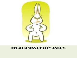 HIS MUM WAS REALLY ANGRY.