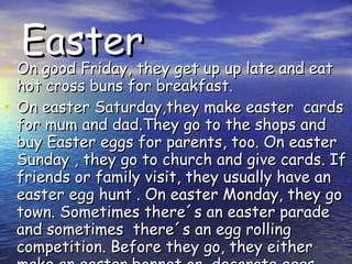 Easter On good Friday, they get up up late and eat hot cross buns for breakfast. On easter Saturday,they make easter cards for mum and dad.They go to the shops and buy Easter eggs for parents, too. On easter Sunday , they go to church and give cards. If friends or family visit, they usually have an easter egg hunt . On easter Monday, they go town. Sometimes there´s an easter parade and sometimes there´s an egg rolling competition. Before they go, they either make an easter bonnet or decorate eggs.