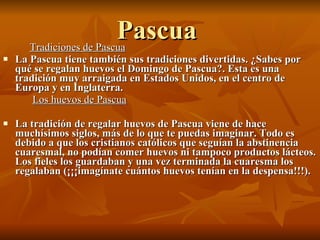 Pascua Tradiciones de Pascua La Pascua tiene también sus tradiciones divertidas. ¿Sabes por qué se regalan huevos el Domingo de Pascua?. Esta es una tradición muy arraigada en Estados Unidos, en el centro de Europa y en Inglaterra. Los huevos de Pascua La tradición de regalar huevos de Pascua viene de hace muchísimos siglos, más de lo que te puedas imaginar. Todo es debido a que los cristianos católicos que seguían la abstinencia cuaresmal, no podían comer huevos ni tampoco productos lácteos. Los fieles los guardaban y una vez terminada la cuaresma los regalaban (¡¡¡imagínate cuántos huevos tenían en la despensa!!!).