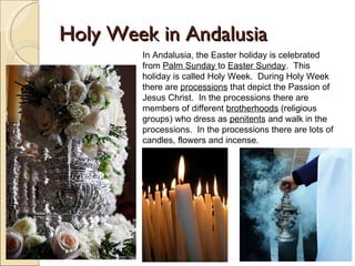 Holy Week in Andalusia In Andalusia, the Easter holiday is celebrated from  Palm Sunday  to  Easter Sunday .  This holiday is called Holy Week.  During Holy Week there are  processions  that depict the Passion of Jesus Christ.  In the processions there are members of different  brotherhoods  (religious groups) who dress as  penitents  and walk in the processions.  In the processions there are lots of candles, flowers and incense.  