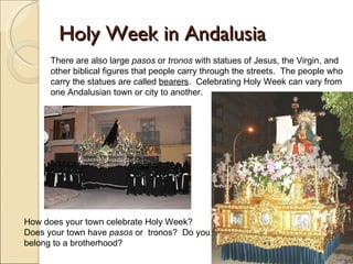 Holy Week in Andalusia How does your town celebrate Holy Week? Does your town have  pasos  or  tronos?  Do you belong to a brotherhood?  There are also large  pasos  or  tronos  with statues of Jesus, the Virgin, and other biblical figures that people carry through the streets.  The people who carry the statues are called  bearers .  Celebrating Holy Week can vary from one Andalusian town or city to another.  