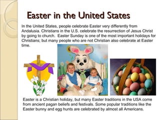 Easter in the United States In the United States, people celebrate Easter very differently from Andalusia. Christians in the U.S. celebrate the resurrection of Jesus Christ by going to church.  Easter Sunday is one of the most important holidays for Christians; but many people who are not Christian also celebrate at Easter time.  Easter is a Christian holiday, but many Easter traditions in the USA come from ancient pagan beliefs and festivals. Some popular traditions like the Easter bunny and egg hunts are celebrated by almost all Americans.  