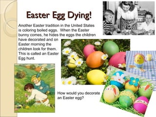 Easter Egg Dying! Another Easter tradition in the United States is coloring boiled eggs.  When the Easter bunny comes, he hides the eggs the children have decorated and on  Easter morning the  children look for them. This is called an Easter Egg hunt. How would you decorate an Easter egg? 