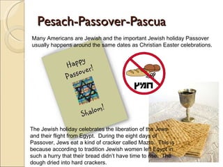 Pesach-Passover-Pascua Many Americans are Jewish and the important Jewish holiday Passover usually happens around the same dates as Christian Easter celebrations. The Jewish holiday celebrates the liberation of the Jews and their flight from Egypt.  During the eight days of Passover, Jews eat a kind of cracker called Mazto.  This is because according to tradition Jewish women left Egypt in such a hurry that their bread didn’t have time to rise.  The dough dried into hard crackers. 