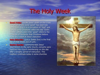 The Holy Week Good Friday : recalls Jesus' death on the cross. The origin of the word "good" has been lost. Some claim that it is a corruption of "God" and that the early Christians called this day "God's Friday." Others claim that "good" refers to the blessings of humanity that Christians believe arose as a result of Jesus' execution. Holy Saturday : (a.k.a. Easter Eve) is the final day of Holy Week and of Lent. Easter Sunday : commemorates Jesus' resurrection. In the early church, converts were baptized into church membership on this day after a lengthy period of instruction. This tradition continues today in some churches 