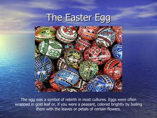 The Easter Egg The egg was a symbol of rebirth in most cultures. Eggs were often wrapped in gold leaf or, if you were a peasant, colored brightly by boiling them with the leaves or petals of certain flowers. 