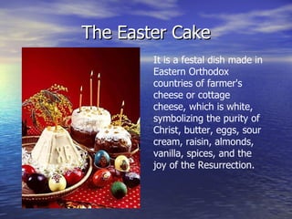 The Easter Cake It is a festal dish made in Eastern Orthodox countries of  farmer's cheese  or  cottage cheese,  which is white, symbolizing the purity of Christ, butter, eggs, sour cream, raisin, almonds, vanilla, spices, and the joy of the Resurrection. 