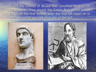 A.D. 325 the Council of Nicaea was convened by emperor Constantine. They issued the Easter Rule which places Easter on the first Sunday after the first full moon on or after the vernal equinox (first day of Spring).  