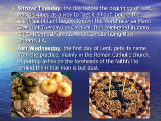 Shrove Tuesday , the day before the beginning of Lent, was designed as a way to "get it all out" before the sacrifices of Lent began. Known the world over as Mardi Gras (Fat Tuesday) or Carnival. It is celebrated in many cities, the most famous American city being New Orleans, LA. Ash Wednesday , the first day of Lent, gets its name from the practice, mainly in the Roman Catholic church, of putting ashes on the foreheads of the faithful to remind them that man is but dust. 